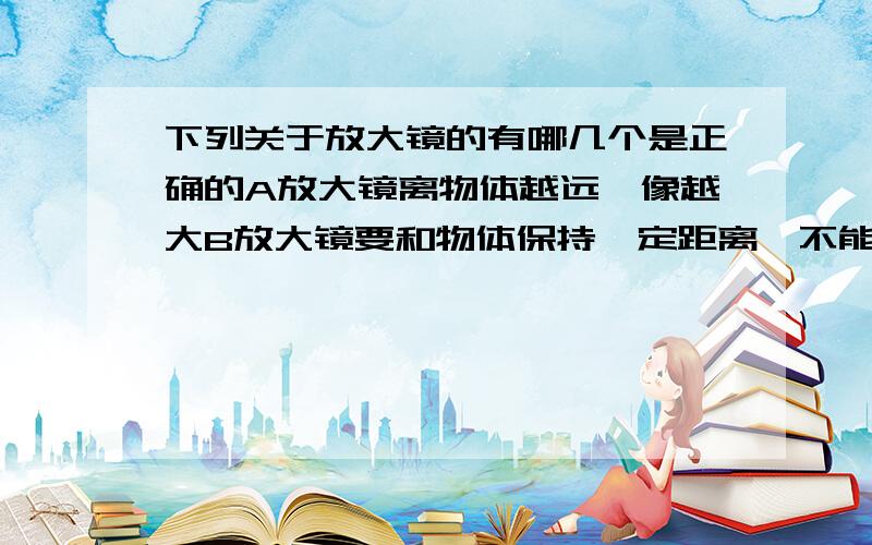 下列关于放大镜的有哪几个是正确的A放大镜离物体越远,像越大B放大镜要和物体保持一定距离,不能太近或太远我知道你们几乎会选B,可就算很靠近物体,.看到的像不也是放大的吗,太近又有什