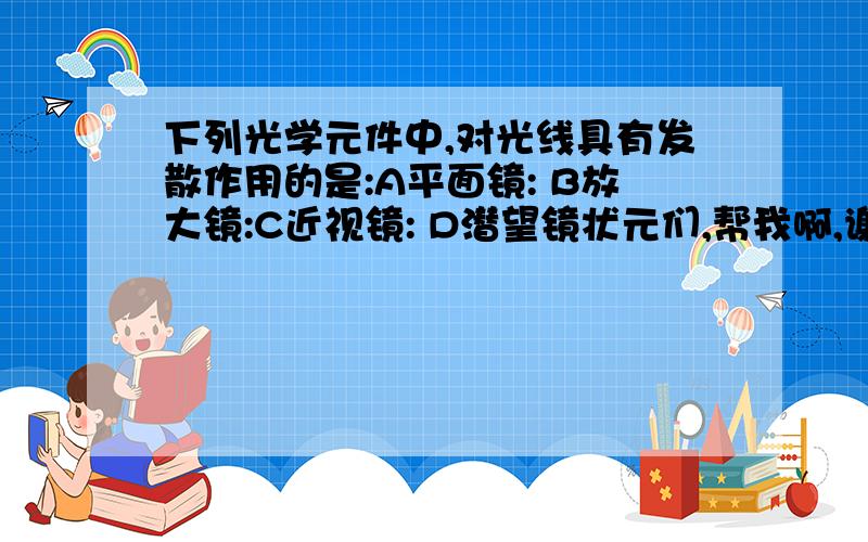 下列光学元件中,对光线具有发散作用的是:A平面镜: B放大镜:C近视镜: D潜望镜状元们,帮我啊,谢!