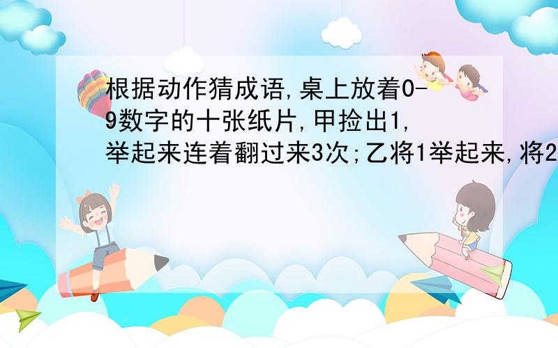 根据动作猜成语,桌上放着0-9数字的十张纸片,甲捡出1,举起来连着翻过来3次;乙将1举起来,将2拿着就走.请问甲乙各表演的是什么成语?