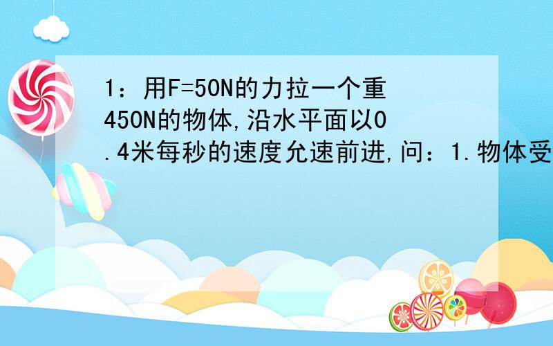 1：用F=50N的力拉一个重450N的物体,沿水平面以0.4米每秒的速度允速前进,问：1.物体受到的合力2.一分钟内拉力做的功3.若此时机械效率为百分之80,物体受到的摩擦力多大?2：外力对水泵做了7*10