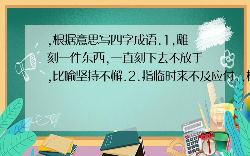 ,根据意思写四字成语.1,雕刻一件东西,一直刻下去不放手,比喻坚持不懈.2.指临时来不及应付.,根据意思写四字成语.1,雕刻一件东西,一直刻下去不放手,比喻坚持不懈.2.指临时来不及应付.3、比