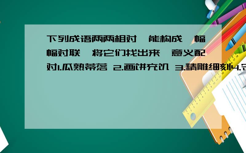 下列成语两两相对,能构成一幅幅对联,将它们找出来,意义配对1.瓜熟蒂落 2.画饼充饥 3.精雕细刻4.守株待兔 5.粗制滥造 6.胸有成足7.缘木求鱼 8.目无全牛 9.望梅止渴10.忙里偷闲 11.苦中作乐 12.