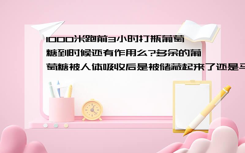 1000米跑前3小时打瓶葡萄糖到时候还有作用么?多余的葡萄糖被人体吸收后是被储藏起来了还是马上消失了?