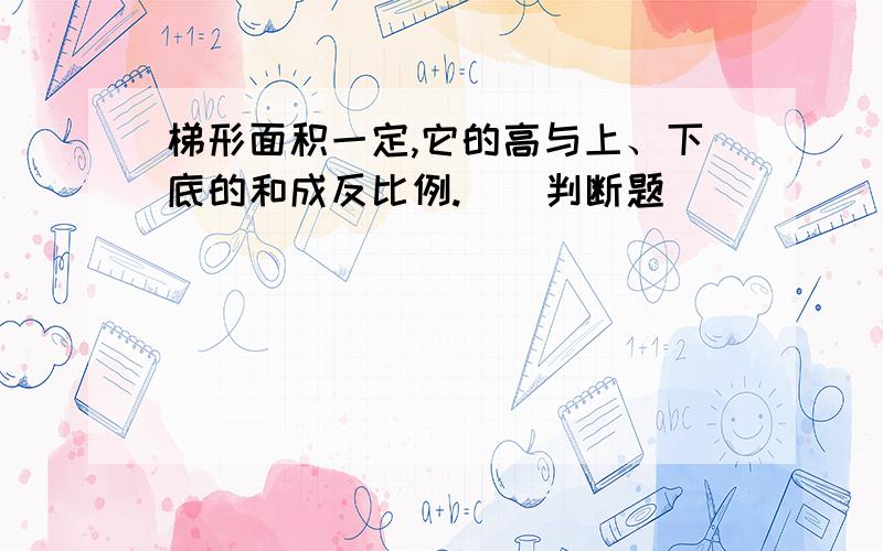 梯形面积一定,它的高与上、下底的和成反比例.（）判断题