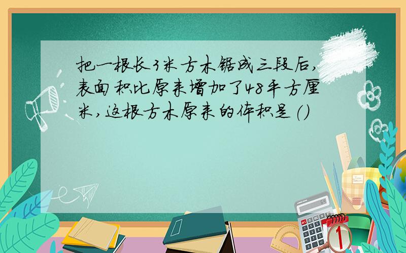 把一根长3米方木锯成三段后,表面积比原来增加了48平方厘米,这根方木原来的体积是(）