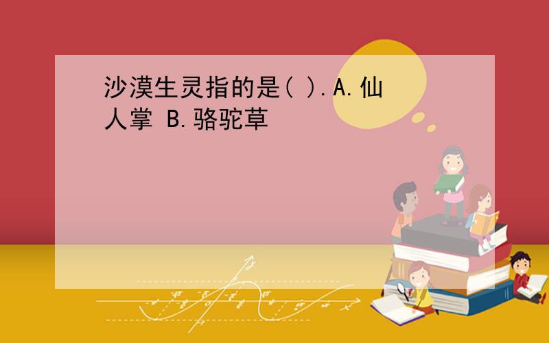 沙漠生灵指的是( ).A.仙人掌 B.骆驼草