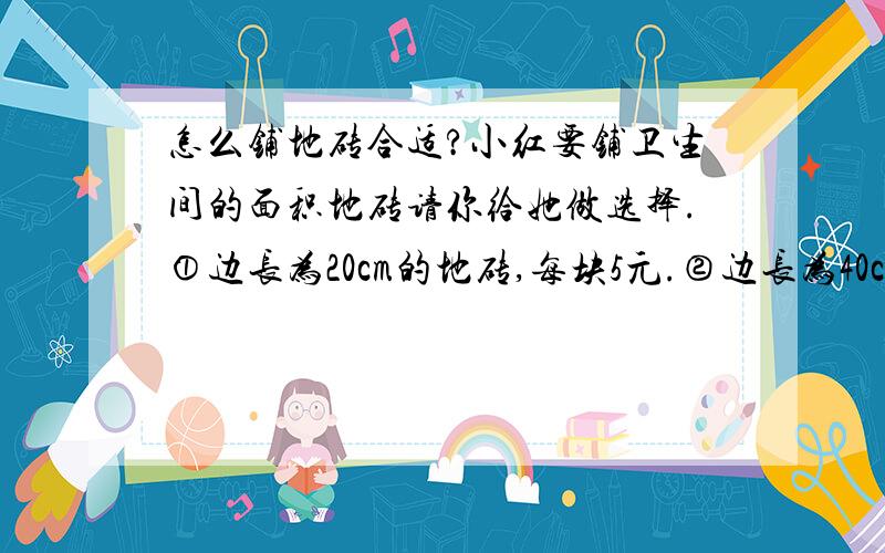 怎么铺地砖合适?小红要铺卫生间的面积地砖请你给她做选择.①边长为20cm的地砖,每块5元.②边长为40cm的地砖,每块10元.小红家的卫生间长4m,宽2m.要那种地砖合适?一起需要多少元呢?（请列式并