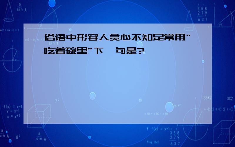 俗语中形容人贪心不知足常用“吃着碗里”下一句是?