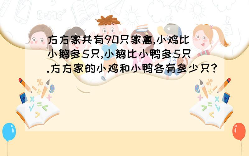 方方家共有90只家禽,小鸡比小鹅多5只,小鹅比小鸭多5只.方方家的小鸡和小鸭各有多少只?