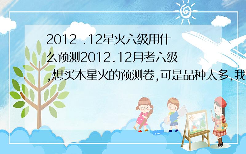 2012 .12星火六级用什么预测2012.12月考六级,想买本星火的预测卷,可是品种太多,我买的《预测试卷》个人觉得和真题出入有点大.有经验或者也在备考cet6的推荐一本比较难度和真题差不多的呢