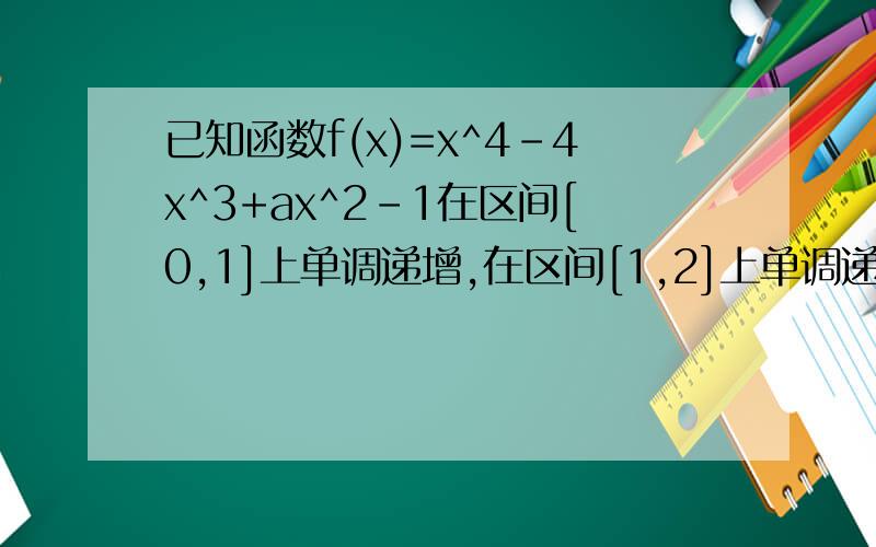 已知函数f(x)=x^4-4x^3+ax^2-1在区间[0,1]上单调递增,在区间[1,2]上单调递减.（1）求a的值（2）记g(x)=bx^2-1,若方程f(x)=g(x)的解集恰有3个元素,求b的取值范围.