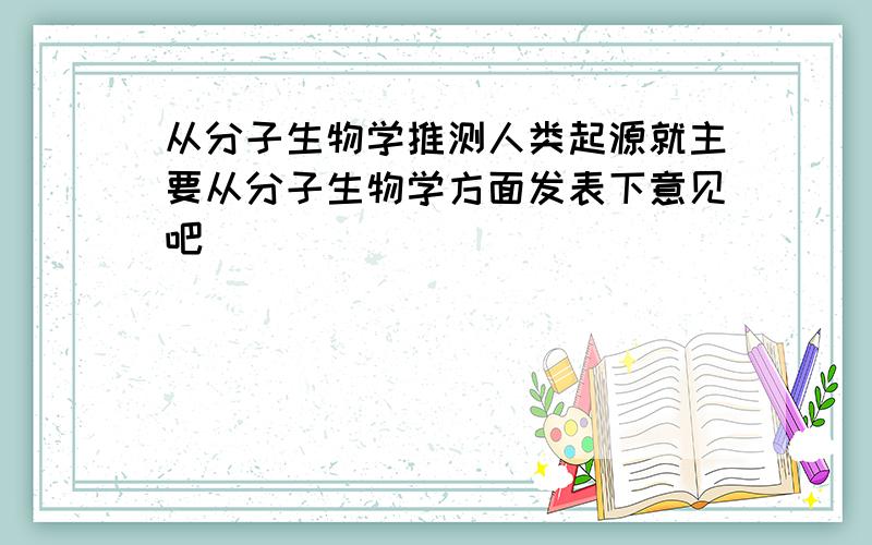 从分子生物学推测人类起源就主要从分子生物学方面发表下意见吧