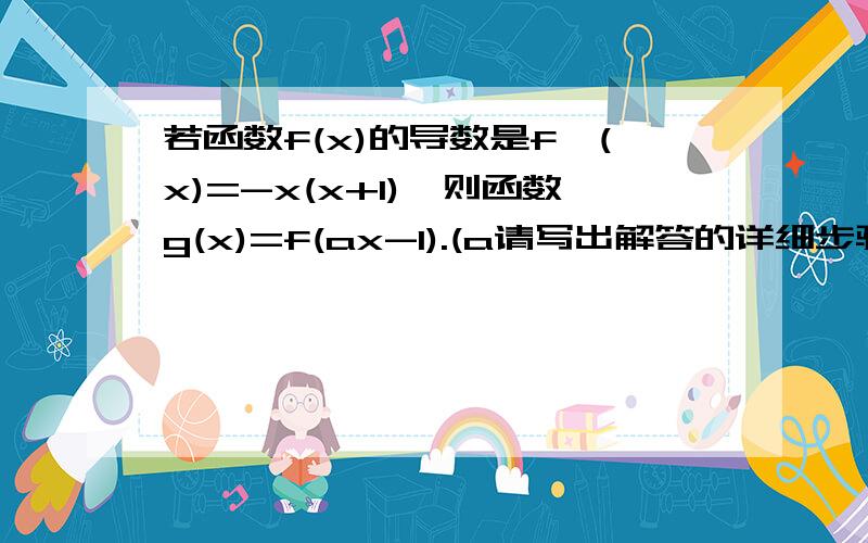 若函数f(x)的导数是f'(x)=-x(x+1),则函数g(x)=f(ax-1).(a请写出解答的详细步骤，并讲解一下！谢谢。