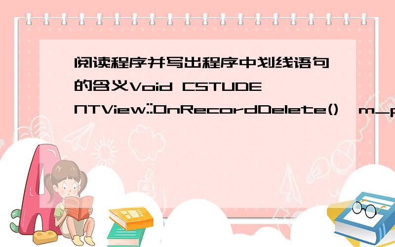 阅读程序并写出程序中划线语句的含义Void CSTUDENTView::OnRecordDelete(){m_pSet->Delete();m_pSet->MoveNext();①if(m_pSet->IsEOF()){②m_pSet->MoveLast();}③If(m_pSet->IsBOF())④m_pSet->SetFileNull(NULL); UpdateData(FLASE);}解释程