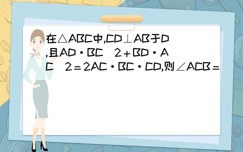 在△ABC中,CD⊥AB于D,且AD·BC^2＋BD·AC^2＝2AC·BC·CD,则∠ACB＝（ ）