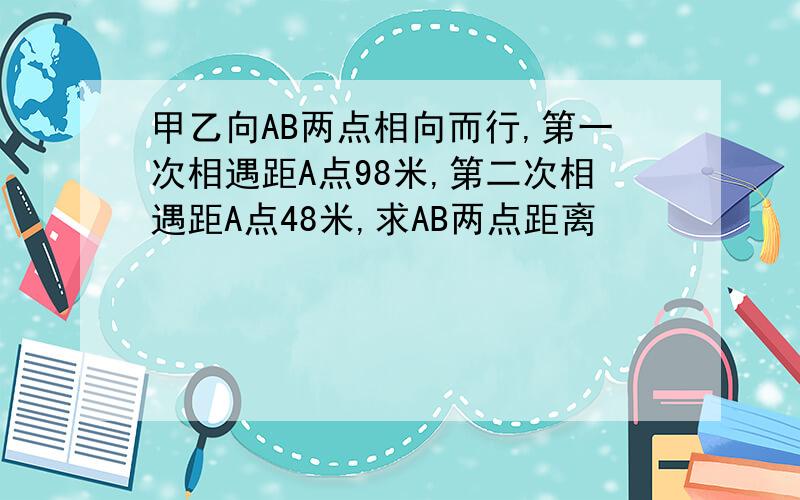 甲乙向AB两点相向而行,第一次相遇距A点98米,第二次相遇距A点48米,求AB两点距离