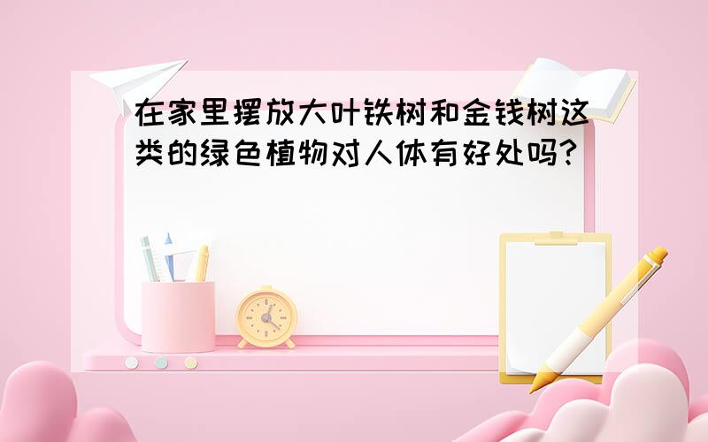 在家里摆放大叶铁树和金钱树这类的绿色植物对人体有好处吗?