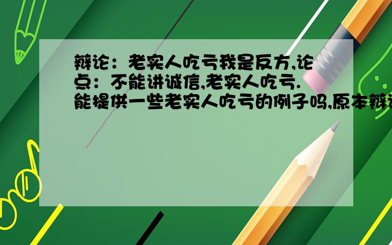 辩论：老实人吃亏我是反方,论点：不能讲诚信,老实人吃亏.能提供一些老实人吃亏的例子吗,原本辩论的题目是不讲诚信,但是老师怕这个题目太抽象,于是又补充了一句：老实人吃亏╮(╯▽╰