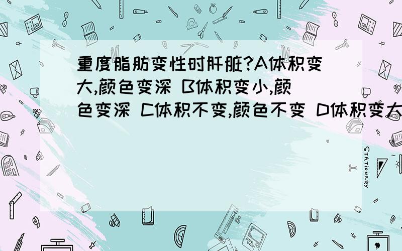 重度脂肪变性时肝脏?A体积变大,颜色变深 B体积变小,颜色变深 C体积不变,颜色不变 D体积变大重度脂肪变性时肝脏?A体积变大,颜色变深B体积变小,颜色变深C体积不变,颜色不变D体积变大,颜色