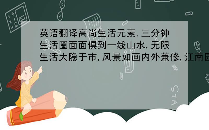 英语翻译高尚生活元素,三分钟生活圈面面俱到一线山水,无限生活大隐于市,风景如画内外兼修,江南园林满庭芬芳低容积率高尚生活社区,更多空间更宽视野底层架空设计,更宽阔、更舒适80-120