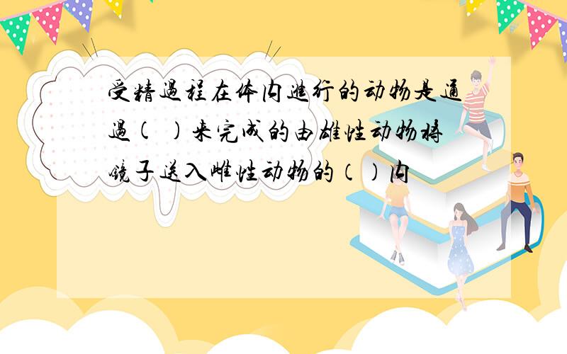 受精过程在体内进行的动物是通过( )来完成的由雄性动物将镜子送入雌性动物的（）内