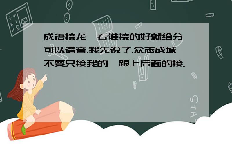 成语接龙,看谁接的好就给分,可以谐音.我先说了.众志成城不要只接我的,跟上后面的接.