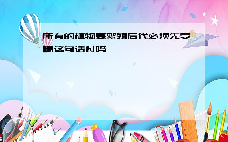 所有的植物要繁殖后代必须先受精这句话对吗