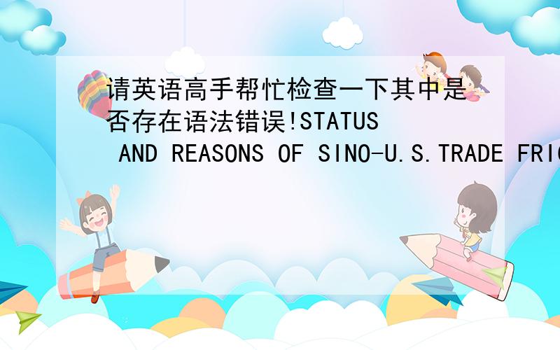 请英语高手帮忙检查一下其中是否存在语法错误!STATUS AND REASONS OF SINO-U.S.TRADE FRICTION AND ITS CONTERMEASURES 中美贸易摩擦的现状、原因及对策研究With China's foreign trade development,trade friction frequent eru