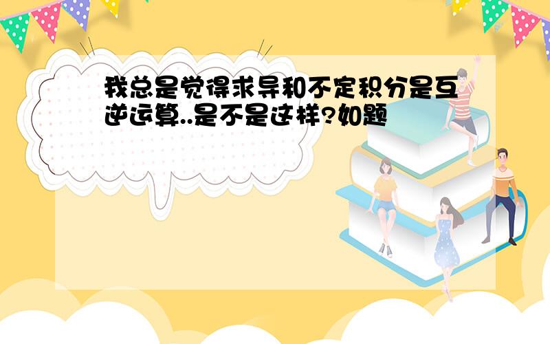 我总是觉得求导和不定积分是互逆运算..是不是这样?如题