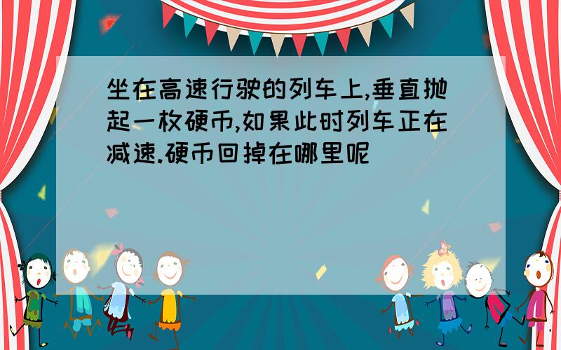 坐在高速行驶的列车上,垂直抛起一枚硬币,如果此时列车正在减速.硬币回掉在哪里呢