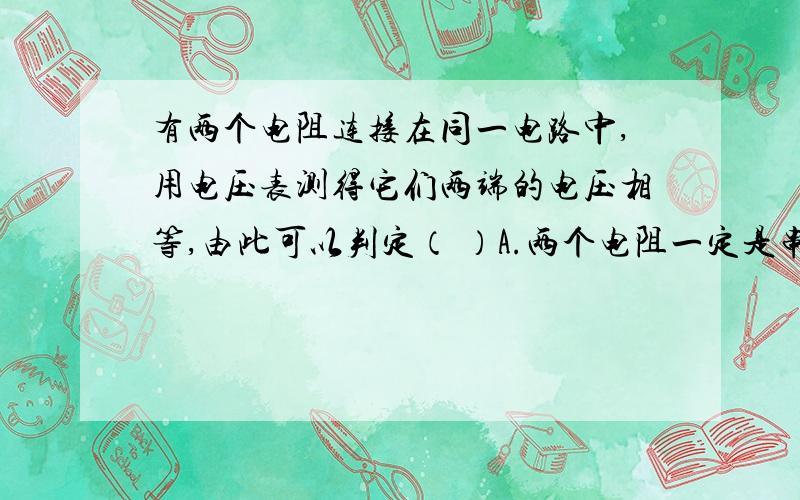 有两个电阻连接在同一电路中,用电压表测得它们两端的电压相等,由此可以判定（ ）A.两个电阻一定是串联,B.两个电阻一定是并联,C.两个电阻的阻值一定相等,D.通过两个电阻的电流可能相等