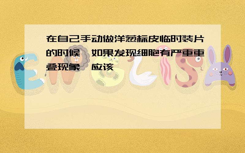 在自己手动做洋葱标皮临时装片的时候,如果发现细胞有严重重叠现象,应该