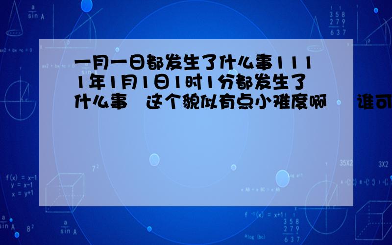 一月一日都发生了什么事1111年1月1日1时1分都发生了什么事   这个貌似有点小难度啊     谁可以给我解答说下呢    我对这些比较好奇   有的话可以给我留下言    谢了啊我去细查了下   网上说1