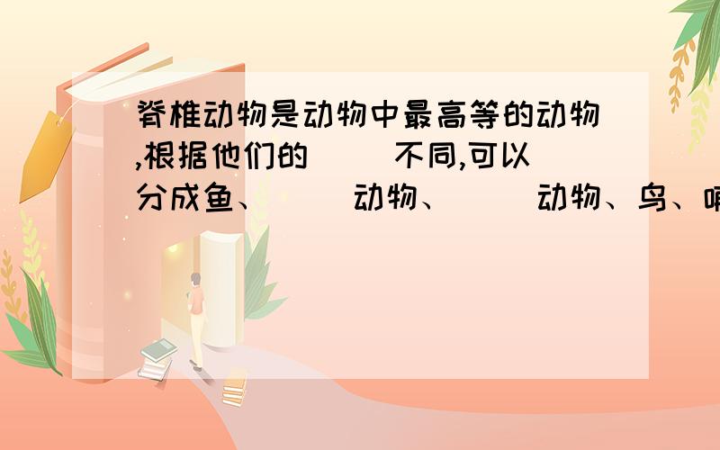 脊椎动物是动物中最高等的动物,根据他们的（ ）不同,可以分成鱼、（ ）动物、（ ）动物、鸟、哺乳动物等几个大类快 要正确的答案.好还可以加分