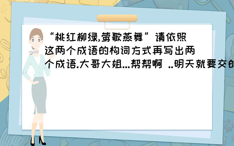 “桃红柳绿,莺歌燕舞”请依照这两个成语的构词方式再写出两个成语.大哥大姐...帮帮啊 ..明天就要交的啦 .