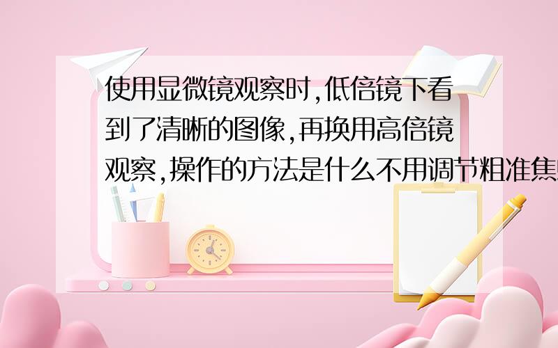 使用显微镜观察时,低倍镜下看到了清晰的图像,再换用高倍镜观察,操作的方法是什么不用调节粗准焦螺旋吗