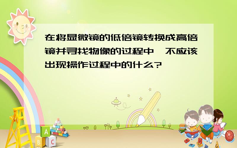 在将显微镜的低倍镜转换成高倍镜并寻找物像的过程中,不应该出现操作过程中的什么?