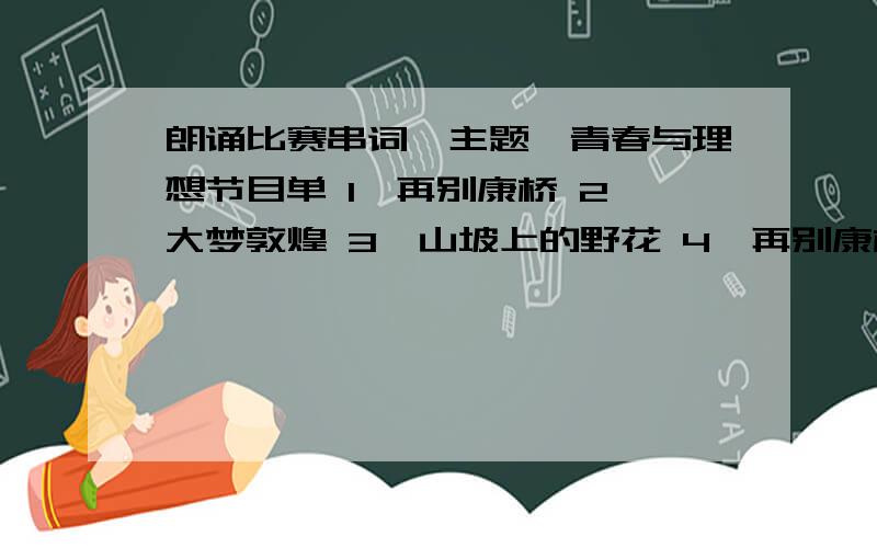 朗诵比赛串词,主题,青春与理想节目单 1、再别康桥 2、大梦敦煌 3、山坡上的野花 4、再别康桥5、青春6、祖国啊.我亲爱的祖国7、我更愿意去赞美、你老去的容颜8、青春9、相信未来10、沁园