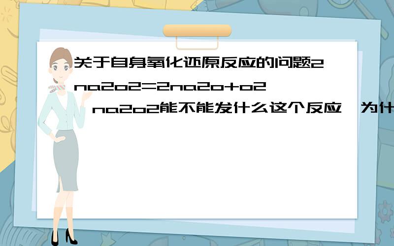 关于自身氧化还原反应的问题2na2o2=2na2o+o2,na2o2能不能发什么这个反应,为什么要加水进去?仅仅这样就有电子的转移了吧,应该也可以吧?还有硫代硫酸跟自己也可以这样反应吧?为什么一定要加