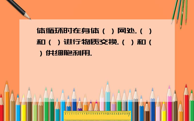 体循环时在身体（）网处.（）和（）进行物质交换.（）和（）供细胞利用.