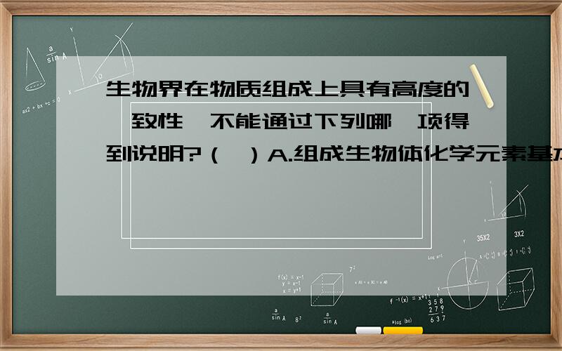 生物界在物质组成上具有高度的一致性,不能通过下列哪一项得到说明?（ ）A.组成生物体化学元素基本一致 B.构成淀粉的基本单位是相同的C.构成蛋白质的氨基酸种类基本相同 D.各种生物体的