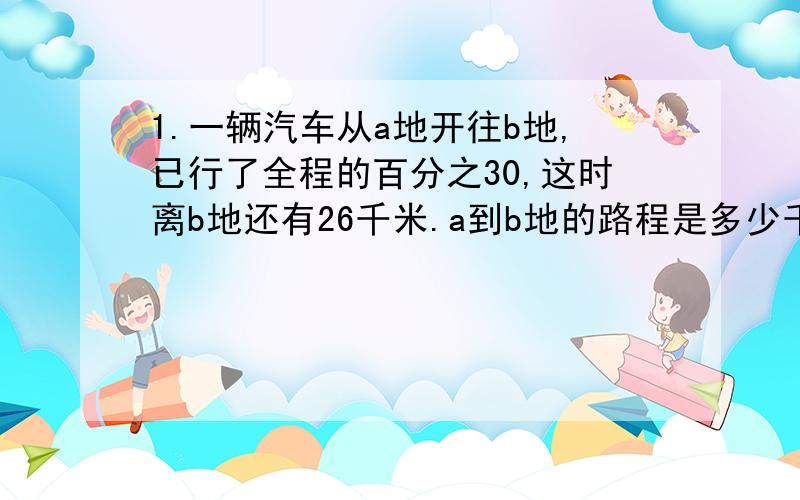 1.一辆汽车从a地开往b地,已行了全程的百分之30,这时离b地还有26千米.a到b地的路程是多少千米?2.泉华山林场有2.4公顷桃树林,今年平均每公顷收桃子500吨,比去年增产二成.这个林场去年收桃子