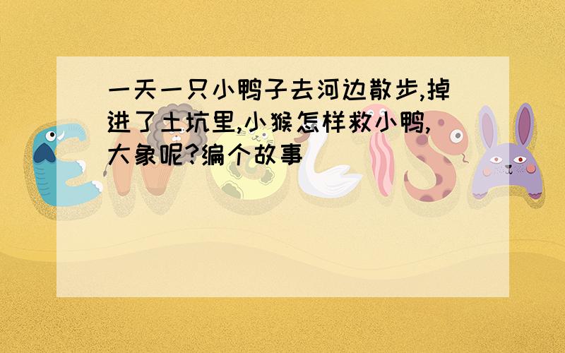 一天一只小鸭子去河边散步,掉进了土坑里,小猴怎样救小鸭,大象呢?编个故事