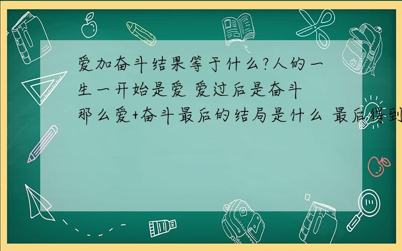 爱加奋斗结果等于什么?人的一生一开始是爱 爱过后是奋斗 那么爱+奋斗最后的结局是什么 最后得到的是什么?