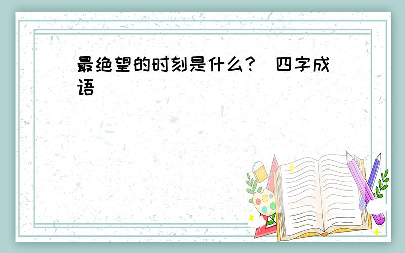 最绝望的时刻是什么?(四字成语)