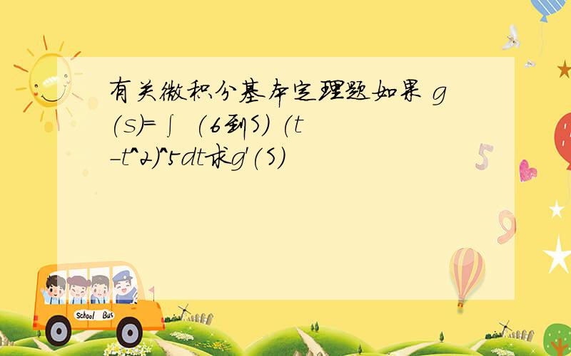 有关微积分基本定理题如果 g(s)=∫ (6到S) (t-t^2)^5dt求g'(S)