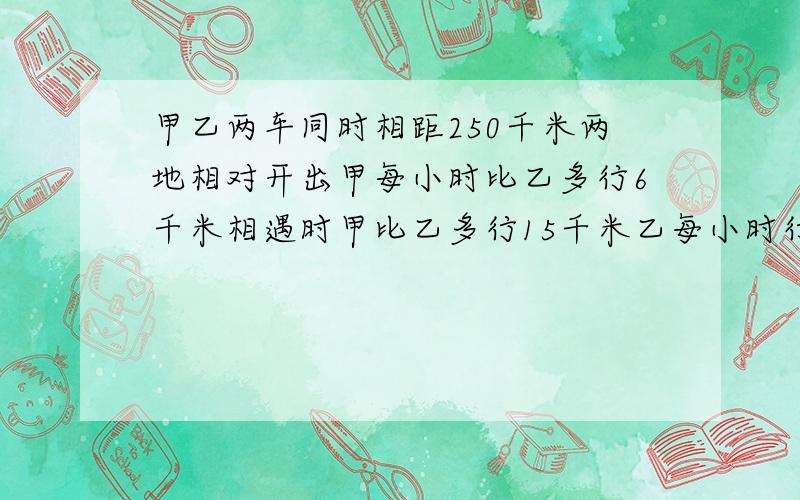 甲乙两车同时相距250千米两地相对开出甲每小时比乙多行6千米相遇时甲比乙多行15千米乙每小时行多少千米只要列算式就OK啦（谢谢啦）!