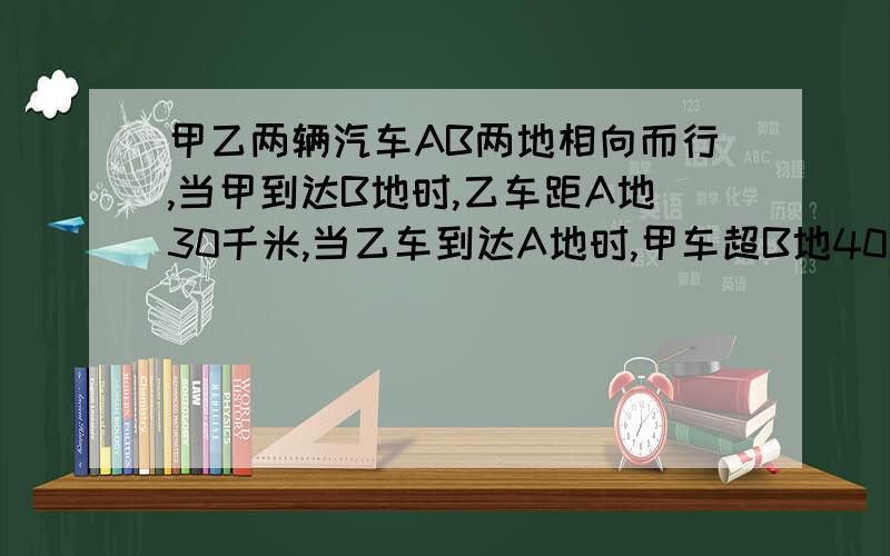 甲乙两辆汽车AB两地相向而行,当甲到达B地时,乙车距A地30千米,当乙车到达A地时,甲车超B地40千米 求AB相距