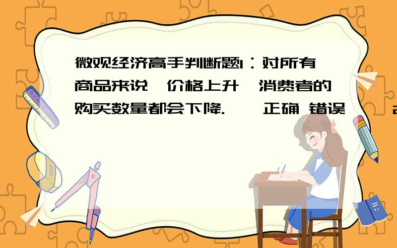 微观经济高手判断题1：对所有商品来说,价格上升,消费者的购买数量都会下降.    正确 错误     2：价格变化会引起预算线斜率的变化.    正确 错误     3：假设劳动市场是竞争性的,如果政府规