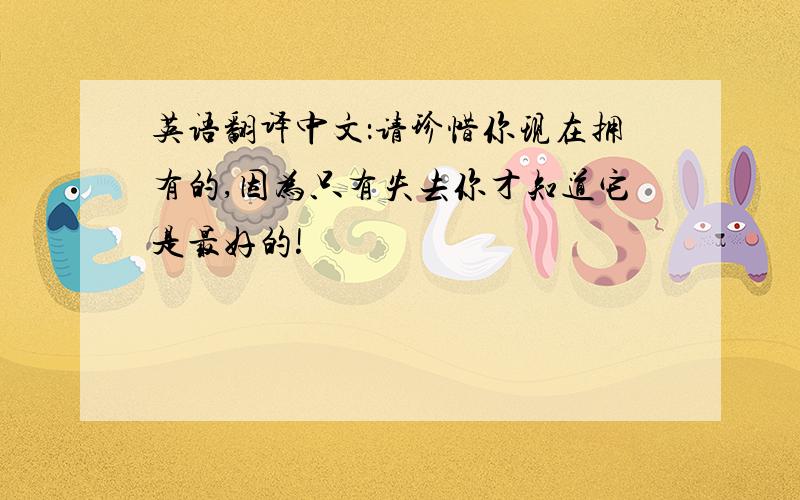 英语翻译中文：请珍惜你现在拥有的,因为只有失去你才知道它是最好的!